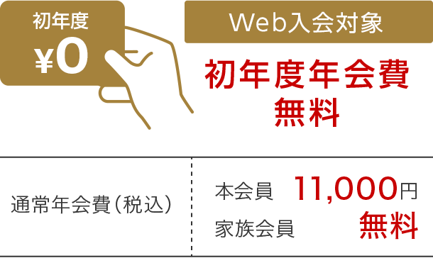 初年度¥0 Web入会対象 初年度年会費無料 通常年会費（税込）本会員11,000円 家族会員 無料