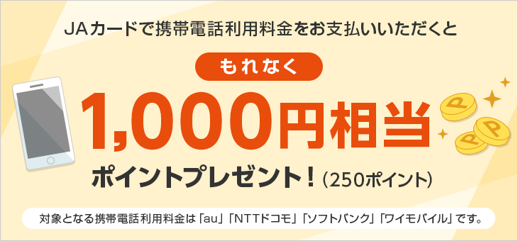 JAカードで携帯電話利用料金をお支払いいただくともれなく1,000円相当ポイントプレゼント！（250ポイント） 対象となる携帯電話利用料金は「au」「NTTドコモ」「ソフトバンク」「ワイモバイル」です。