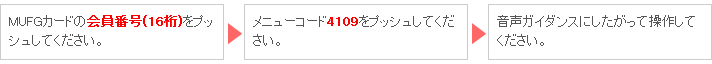 MUFGカードの会員番号(16桁)をプッシュしてください。 → メニューコード4109をプッシュしてください。 → 音声ガイダンスにしたがって操作してください。