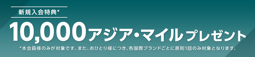 新規入会特典* 10,000アジア・マイルプレゼント *本会員様のみが対象です。また、おひとり様につき、各国際ブランドごとに原則1回のみ対象となります。