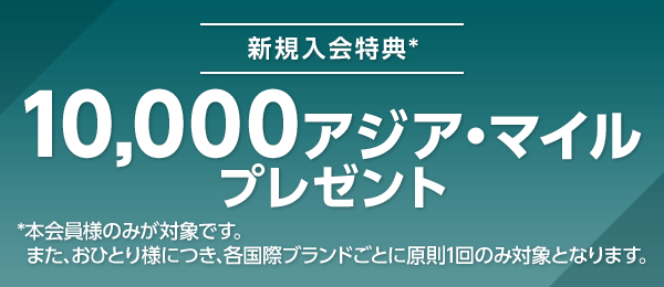 新規入会特典* 10,000アジア・マイルプレゼント *本会員様のみが対象です。また、おひとり様につき、各国際ブランドごとに原則1回のみ対象となります。