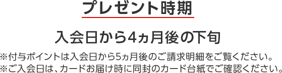 プレゼント時期 入会日から4ヵ月後の下旬 ※付与ポイントは入会日から5ヵ月後のご請求明細をご覧ください。 ※ご入会日は、カードお届け時に同封のカード台紙でご確認ください。