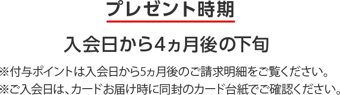 プレゼント時期 入会日から4ヵ月後の下旬 ※付与ポイントは入会日から5ヵ月後のご請求明細をご覧ください。 ※ご入会日は、カードお届け時に同封のカード台紙でご確認ください。