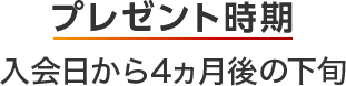 プレゼント時期 入会日から4ヵ月後の下旬
