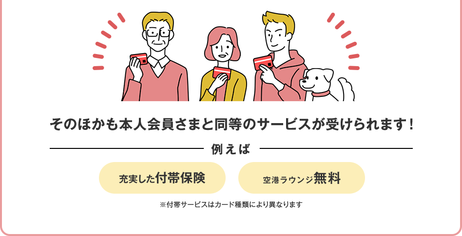 そのほかも本人会員さまと同等のサービスが受けられます！ 例えば 充実した付帯保険 空港ラウンジ無料 ※付帯サービスはカード種類により異なります