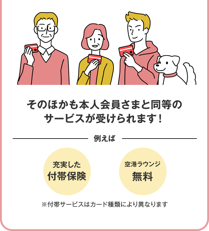 そのほかも本人会員さまと同等のサービスが受けられます！ 例えば 充実した付帯保険 空港ラウンジ無料 ※付帯サービスはカード種類により異なります