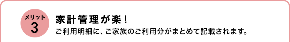 メリット3 家計管理が楽！ご利用明細に、ご家族のご利用分がまとめて記載されます。 