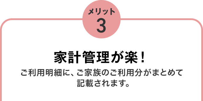 メリット3 家計管理が楽！ご利用明細に、ご家族のご利用分がまとめて記載されます。 