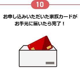 10 お申し込みいただいた家族カードがお手元に届いたら完了！