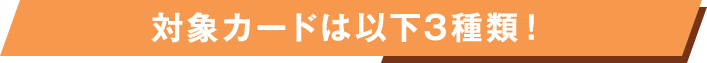 対象カードは以下3種類！