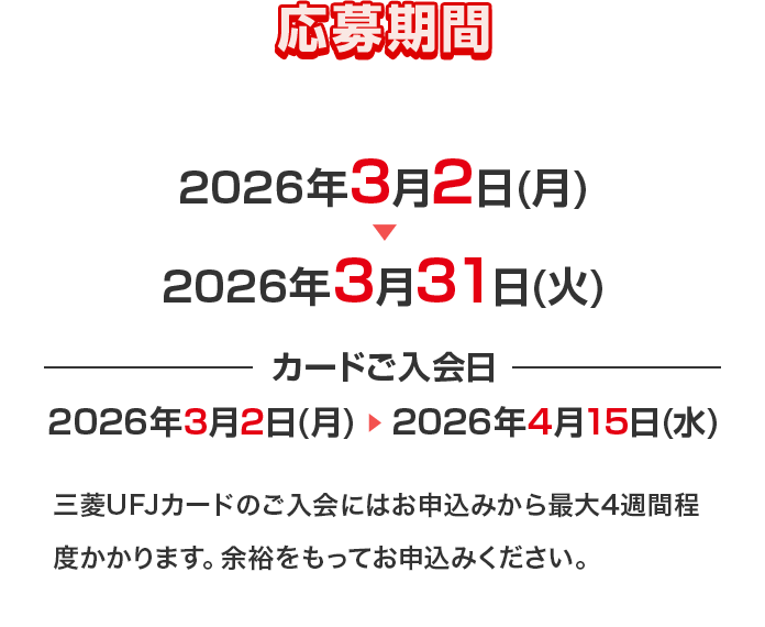 応募期間 2026年3月2日(月)&rarr;2026年3月31日(火) カードご入会日 2026年3月2日(月) &rarr; 2026年4月15日(水) 三菱ＵＦＪカードのご入会にはお申込みから最大4週間程度かかります。余裕をもってお申込みください。