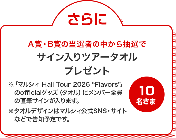 さらにA賞・B賞の当選者の中から抽選でサイン入りツアータオルプレゼント 10名さま ※「マルシィ Hall Tour 2026 "Flavors"」のofficialグッズ(タオル)にメンバー全員の直筆サインが入ります。 ※タオルデザインはマルシィ公式SNS・サイトなどで告知予定です。