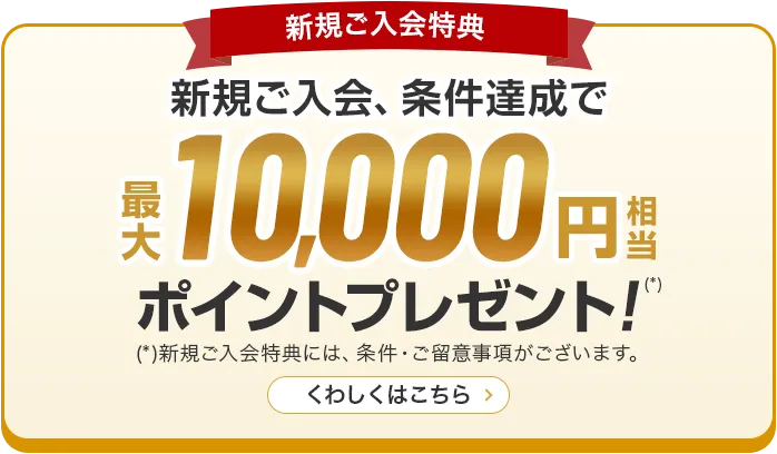 新規ご入会特典 新規ご入会、条件達成で最大10,000円相当ポイントプレゼント！(*) (*)新規ご入会特典には、条件・ご留意事項がございます。 くわしくはこちら