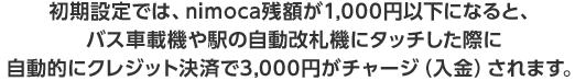 初期設定では、nimoca残額が1,000円以下になると、バス車載機や駅の自動改札機にタッチした際に自動的にクレジット決済で3,000円がチャージ（入金）されます。