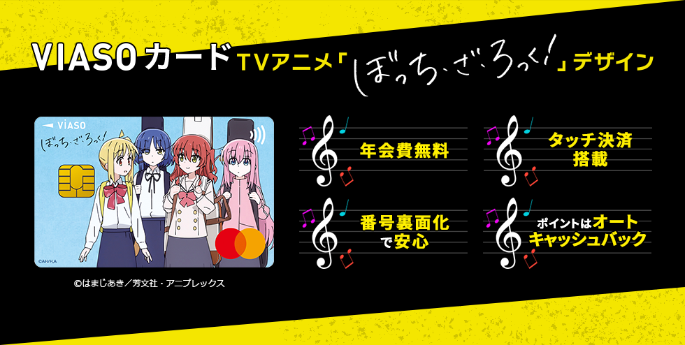 VIASOカード（TVアニメ「ぼっち・ざ・ろっく！」デザイン） VIASOカード（TVアニメ「ぼっち・ざ・ろっく！」デザイン） 券面 &copy;はまじあき／芳文社・アニプレックス 年会費無料 タッチ決済搭載 番号裏面化で安心 ポイントはオートキャッシュバック