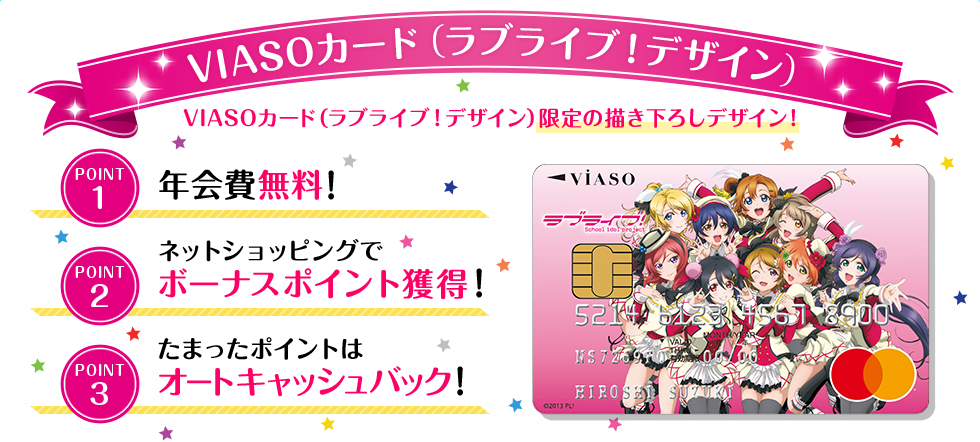 VIASOカード（ラブライブ！デザイン） VIASOカード（ラブライブ！デザイン）限定の描き下ろしデザイン！ POINT1 年会費無料！ POINT2 ネットショッピングでボーナスポイント獲得！ POINT3 たまったポイントはオートキャッシュバック！ VIASOカード（ラブライブ！デザイン） 券面