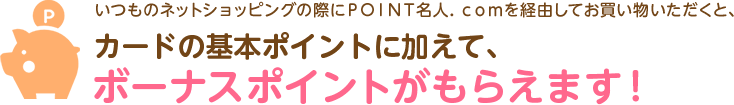 いつものネットショッピングの際にＰＯＩＮＴ名人．ｃｏｍを経由してお買い物いただくと、カードの基本ポイントに加えて、ボーナスポイントがもらえます！