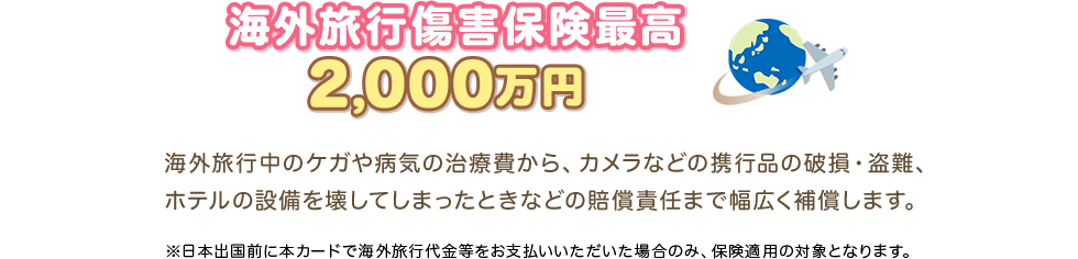 海外旅行傷害保険最高2,000万円 海外旅行中のケガや病気の治療費から、カメラなどの携行品の破損・盗難、ホテルの設備を壊してしまったときなどの賠償責任まで幅広く補償します。 ※日本出国前に本カードで海外旅行代金等をお支払いいただいた場合のみ、保険適用の対象となります。
