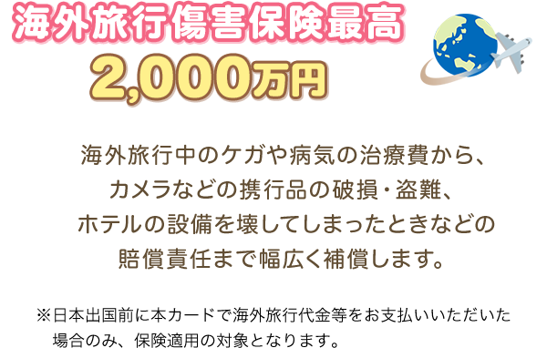 海外旅行傷害保険最高2,000万円 海外旅行中のケガや病気の治療費から、カメラなどの携行品の破損・盗難、ホテルの設備を壊してしまったときなどの賠償責任まで幅広く補償します。 ※日本出国前に本カードで海外旅行代金等をお支払いいただいた場合のみ、保険適用の対象となります。