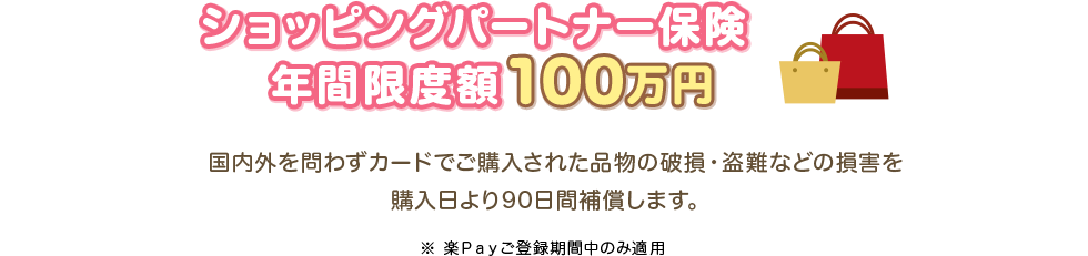ショッピングパートナー保険 年間限度額100万円 国内外を問わずカードでご購入された品物の破損・盗難などの損害を購入日より90日間補償します。 ※楽Ｐａｙご登録期間中のみ適用