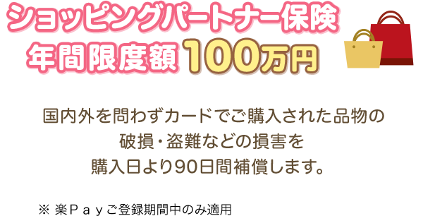 ショッピングパートナー保険 年間限度額100万円 国内外を問わずカードでご購入された品物の破損・盗難などの損害を購入日より90日間補償します。 ※楽Ｐａｙご登録期間中のみ適用