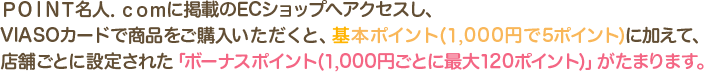 ＰＯＩＮＴ名人．ｃｏｍに掲載のECショップへアクセスし、VIASOカードで商品をご購入いただくと、基本ポイント(1,000円で5ポイント)に加えて、店舗ごとに設定された「ボーナスポイント(1,000円ごとに最大120ポイント)」がたまります。