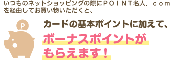 いつものネットショッピングの際にＰＯＩＮＴ名人．ｃｏｍを経由してお買い物いただくと、カードの基本ポイントに加えて、ボーナスポイントがもらえます！