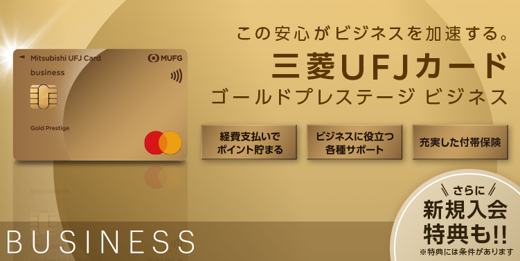 さあ、日本のメインカードへ。 三菱UFJカード ゴールドプレステージ ビジネス Mastercard 券面 三菱UFJカード ビジネス 入会特典 最大24,000円相当のポイントプレゼント！ 対象カードは初年度年会費無料 BUSINESS