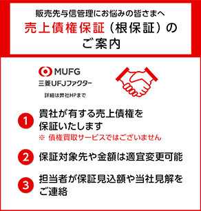 販売先与信管理にお悩みの皆さまへ 売上債権保証（根保証）のご案内 三菱UFJファクター 1 貴社が有する売上債権を保証いたします ※債権買取サービスではございません 2 保証対象先や金額は適宜変更可能 3 担当者が保証見込額や当社見解をご連絡 詳細は弊社HPまで