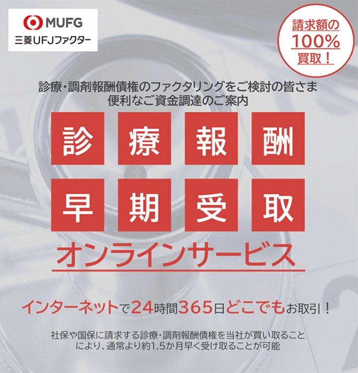 三菱UFJファクター 診療・調剤報酬債権のファクタリングをご検討の皆さま 便利なご資金調達のご案内 請求額の100％買取！ 診療報酬早期受取オンラインサービス インターネットで24時間365日どこでもお取引！ 社保や国保に請求する診療・調剤報酬債権を当社が買い取ることにより、通常より1.5か月早く受け取ることが可能