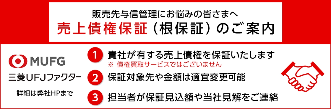 販売先与信管理にお悩みの皆さまへ 売上債権保証（根保証）のご案内 三菱UFJファクター 1 貴社が有する売上債権を保証いたします ※債権買取サービスではございません 2 保証対象先や金額は適宜変更可能 3 担当者が保証見込額や当社見解をご連絡 詳細は弊社HPまで