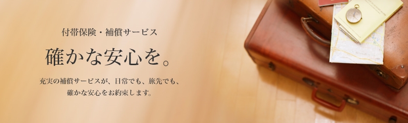 付帯保険・補償サービス　確かな安心を。　充実の補償サービスが、日常でも、旅先でも、確かな安心をお約束します。