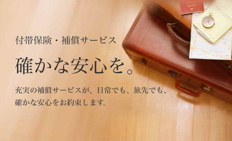 付帯保険・補償サービス　確かな安心を。　充実の補償サービスが、日常でも、旅先でも、確かな安心をお約束します。