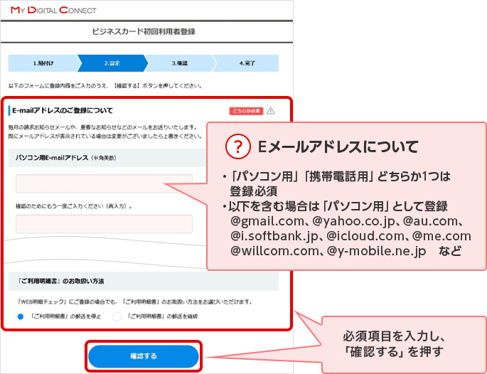 ？ Eメールアドレスについて ・「パソコン用」「携帯電話用」どちらか1つは登録必須 ・以下を含む場合は「パソコン用」として登録 @gmail.com、@yahoo.co.jp、@au.com、@i.softbank.jp、@icloud.com、@me.com @willcom.com、@y-mobile.ne.jp　など 必須項目を入力し、「確認する」を押す