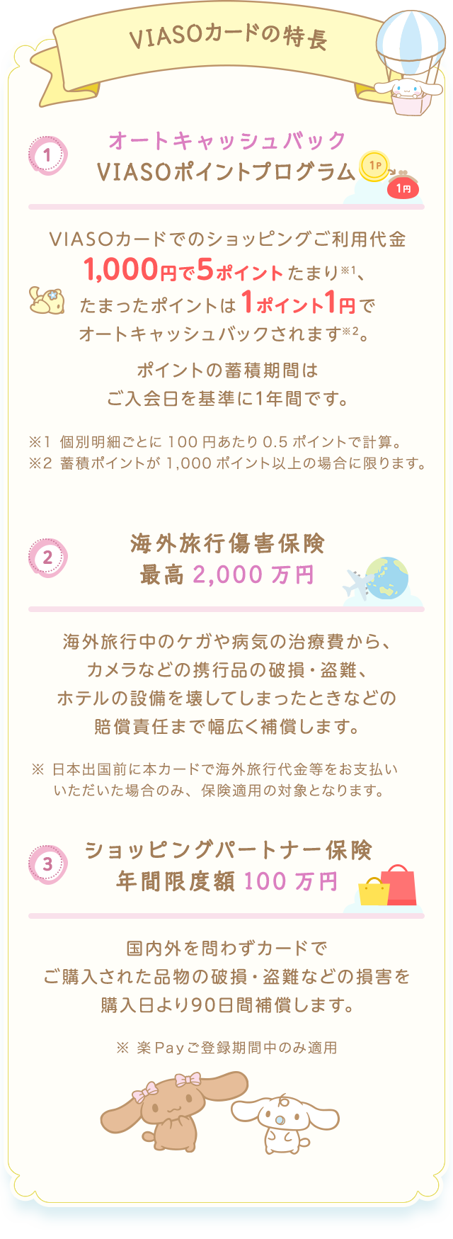 VIASOカードの特長 （1） オートキャッシュバック VIASOポイントプログラム 1P → 1円 VIASOカードでのショッピングご利用代金1,000円で5ポイントたまり※1、たまったポイントは1ポイント1円でオートキャッシュバックされます※2。 ポイントの蓄積期間はご入会日を基準に1年間です。 ※1個別明細ごとに100円あたり0.5ポイントで計算。 ※2蓄積ポイントが1,000ポイント以上の場合に限ります。 （2） 海外旅行傷害保険 最高2,000万円 海外旅行中のケガや病気の治療費から、カメラなどの携行品の破損・盗難、ホテルの設備を壊してしまったときなどの賠償責任まで幅広く補償します。 ※日本出国前に本カードで海外旅行代金等をお支払いいただいた場合のみ、保険適用の対象となります。 （3） ショッピングパートナー保険 年間限度額100万円 国内外を問わずカードでご購入された品物の破損・盗難などの損害を購入日より90日間補償します。 ※楽Ｐａｙご登録期間中のみ適用