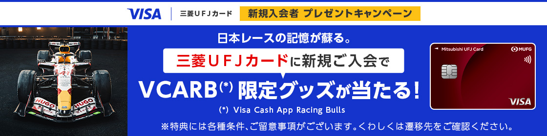 VISA | 三菱ＵＦＪカード 新規入会者プレゼントキャンペーン 日本レースの記憶が蘇る。 三菱ＵＦＪカードに新規ご入会でVCARB（*）限定グッズが当たる！ Visa Cash App Racing Bulls ※特典には各種条件、ご留意事項がございます。くわしくは遷移先をご確認ください。