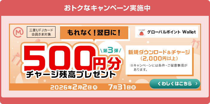 おトクなキャンペーン実施中 三菱ＵＦＪカード 会員さま対象 グローバルポイント Wallet 第3弾 もれなく！翌日に！ 500円分チャージ残高プレゼント 新規ダウンロード&チャージ（2,000円以上） ※キャンペーンには条件・ご留意事項があります。 2026年2月2日（月）→7月31日（金） くわしくはこちら