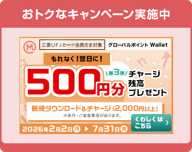 おトクなキャンペーン実施中 三菱ＵＦＪカード 会員さま対象 グローバルポイント Wallet 第3弾 もれなく！翌日に！ 500円分チャージ残高プレゼント 新規ダウンロード&チャージ（2,000円以上） ※条件・ご留意事項があります。 2026年2月2日（月）→7月31日（金） くわしくはこちら