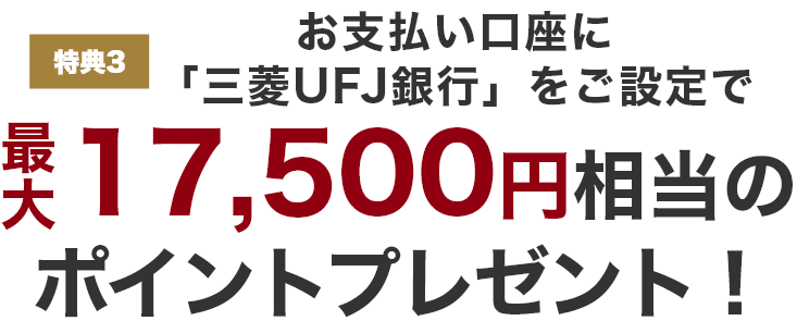 特典3 お支払い口座に「三菱UFJ銀行」をご設定で最大17,500円相当のポイントプレゼント!