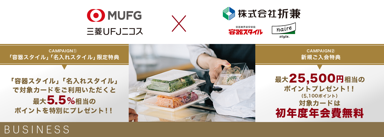 MUFG 三菱UFJニコス×株式会社折兼 容器業界最安値級 容器スタイル naire style. CAMPAIGN① 「容器スタイル」「名入れスタイル」限定特典 「容器スタイル」「名入れスタイル」で対象カードをご利用いただくと最大5.5%相当のポイントを特別にプレゼント!! CAMPAIGN② 新規ご入会特典 最大25,500円相当のポイントプレゼント!! (5,100ポイント) 対象カードは初年度年会費無料 BUSINESS