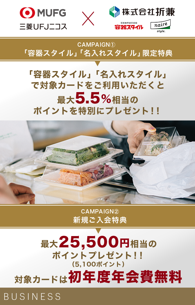 MUFG 三菱UFJニコス×株式会社折兼 容器業界最安値級 容器スタイル naire style. CAMPAIGN① 「容器スタイル」「名入れスタイル」限定特典 「容器スタイル」「名入れスタイル」で対象カードをご利用いただくと最大5.5%相当のポイントを特別にプレゼント!! CAMPAIGN② 新規ご入会特典 最大25,500円相当のポイントプレゼント!! (5,100ポイント) 対象カードは初年度年会費無料 BUSINESS