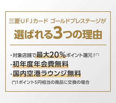 三菱UFJカード ゴールドが選ばれる3つの理由 ・対象店舗で最大20%ポイント還元!(*) ・初年度年会費無料 ・国内空港ラウンジ無料 (*)1ポイント5円相当の商品に交換の場合