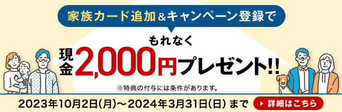 家族カード追加&キャンペーン登録でもれなく現金2,000円プレゼント！！※特典の付与には条件があります。2023年10月2日（月）～2024年3月31日（日）まで 詳細はこちら