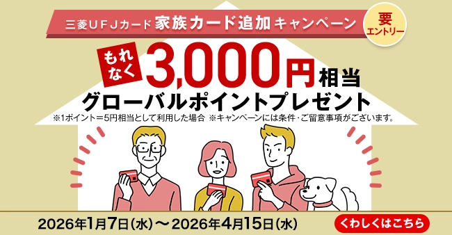 三菱ＵＦＪカード 家族カード追加キャンペーン 要エントリー もれなく3,000円相当グローバルポイントプレゼント ※1ポイント＝5円相当として利用した場合 ※キャンペーンには条件・ご留意事項がございます。 2026年1月7日（水）～2026年4月15日（水） くわしくはこちら