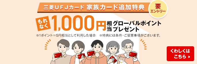 要エントリー 三菱ＵＦＪカード 家族カード追加特典 もれなく1,000円相当グローバルポイントプレゼント ※1ポイント＝5円相当として利用した場合 ※特典には条件・ご留意事項がございます。 くわしくはこちら