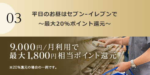 03 平日のお昼はセブン‐イレブンで～最大20％ポイント還元～ 9,000円/月利用で最大1,800円相当ポイント還元 ※20％還元の場合の一例です。