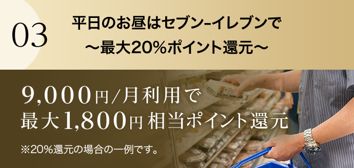 03 平日のお昼はセブン‐イレブンで～最大20％ポイント還元～ 9,000円/月利用で最大1,800円相当ポイント還元 ※20％還元の場合の一例です。