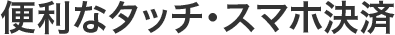 便利なタッチ・スマホ決済