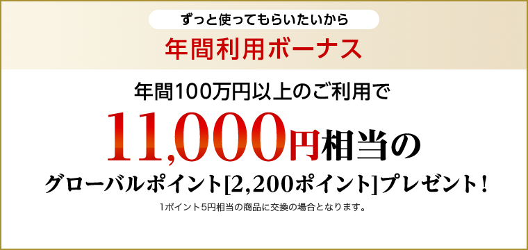 ずっと使ってもらいたいから 年間利用ボーナス 年間100万円以上のご利用で11,000円相当のグローバルポイント[2,200ポイント]プレゼント！1ポイント5円相当の商品に交換の場合となります。