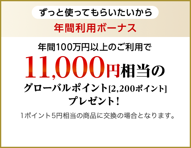 ずっと使ってもらいたいから 年間利用ボーナス 年間100万円以上のご利用で11,000円相当のグローバルポイント[2,200ポイント]プレゼント！1ポイント5円相当の商品に交換の場合となります。